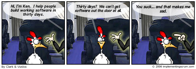 Three-panel Scrum cartoon by Clark and Vizdos, 2006. A chicken on an airplane meets a man in a suit. The man says, “Hi, I’m Ken. I help people build working software in thirty days.” The chicken says, “Thirty days? We can’t get software out the door at all.” The man points at the chicken and says, “You suck… and that makes me sad.”